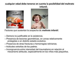 cualquier edad debe tenerse en cuenta la posibilidad del maltrato
infantil.

Factores que sustentan la sospecha de maltrato infantil:
– Demora no justificable en la asistencia.
– Presencia de lesiones geométricas, en zonas relativamente
protegidas o en distinto estadio evolutivo.
– Presencia de otras fracturas o hemorragias retinianas.
– Actitudes extrañas de los padres.
– Incongruencia entre intensidad del traumatismo en relación al
mecanismo atribuido, especialmente en los niños más pequeños.

 