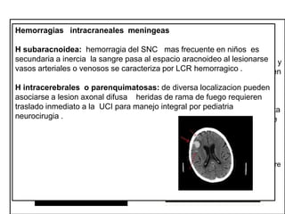 Lesiones cerebrales
Hemorragias cerebrales focales
Lesiones intracraneales meningeas difusas
Constituyen urgencias potencialmente quirúrgicas
H subaracnoidea: hemorragia del SNC mas frecuente en niños es
• Son consecuencias de mecanismos de Edema cerebral : aumento del
secundaria yinercia impacto pasa al espacio aracnoideo al lesionarse
Contusión :adebido alla sangre la deformación craneal presiona el cerebro y
aceleración desaceleración.
contenido hídrico tisular se muestra en
vasos arteriales o venosos función
se caracteriza encomo área de baja densidad
la tac lóbulo frontal .no comprometen
compromete :alteración de
• Concusión vasos piales lason frecuentes por LCR hemorragico .
neurológica transitoria no relacionada
meninges sino serian laceraciones . que hace que se pierda la
con cambios anatómicos . Cambios
H intracerebrales o parenquimatosas: de diversa localizacion pueden
diferenciación normal entre sustancia
somáticos
asociarse a lesion axonal difusa heridas y sustancia blanca. requieren
gris de rama de fuego
traslado inmediato a agudo :ocasiona inercia de alta energía
Hematoma subduralla UCI para manejo integral por pediatria pero de corta
• Conmoción :aceleración rotacional
neurocirugia . caídas .la desaceleración causa sección a nivel de interface
sobre como
duraciónunión del mesencéfalo alto y el
talamo.se produce disfunción transitoria
dura-aracnoides. Lesionando vasos y venas comunicantes puede ser de
del sist reticular que ocasiona perdida
origen arterial.
de la conciencia.
Congestión cerebral difusa: (swelling ):
Hematoma epidural: colección de sangre Lesión axonal difusa: lesión de las
entre la bóveda craneana y la duramadre
aumento del vol vascular cerebral
se generafrec en craneal en un 75%a 90% que provoca desgarro de arteria
mayor por fx niños debido a una mayor neuronas ocasionadas por traumas en
tasa metabólica y aun es de origen la aceleración y rotación, debe
meníngeas .en ocasionesincremento en venoso. Mas frec en lob parietal.
reactividad vascular .

considerarse como dx en inconsciencia
postrauma > 6 horas.

 