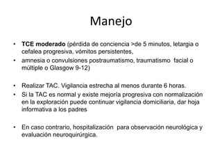 Manejo
• TCE moderado (pérdida de conciencia >de 5 minutos, letargia o
cefalea progresiva, vómitos persistentes,
• amnesia o convulsiones postraumatismo, traumatismo facial o
múltiple o Glasgow 9-12)
• Realizar TAC. Vigilancia estrecha al menos durante 6 horas.
• Si la TAC es normal y existe mejoría progresiva con normalización
en la exploración puede continuar vigilancia domiciliaria, dar hoja
informativa a los padres
• En caso contrario, hospitalización para observación neurológica y
evaluación neuroquirúrgica.

 