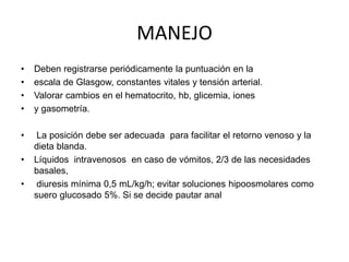 MANEJO
•
•
•
•

Deben registrarse periódicamente la puntuación en la
escala de Glasgow, constantes vitales y tensión arterial.
Valorar cambios en el hematocrito, hb, glicemia, iones
y gasometría.

•

La posición debe ser adecuada para facilitar el retorno venoso y la
dieta blanda.
Líquidos intravenosos en caso de vómitos, 2/3 de las necesidades
basales,
diuresis mínima 0,5 mL/kg/h; evitar soluciones hipoosmolares como
suero glucosado 5%. Si se decide pautar anal

•
•

 