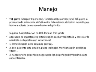 Manejo
• TCE grave (Glasgow 8 o menor). También debe considerarse TCE grave la
presencia de anisocoria, déficit motor lateralizado, deterioro neurológico,
fractura abierta de cráneo o fractura deprimida.

•
•
•
•

Requiere hospitalización en UCI. Para un transporte
adecuado es importante la estabilización cardiorrespiratoria y controlar la
aparición de hipertensión intracraneal.
1. Inmovilización de la columna cervical.
2. Si el paciente está estable, plano inclinado. Monitorización de signos
vitales .
3. Asegurar una oxigenación adecuada con oxígeno suplementario a alta
concentración.

 