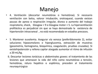 Manejo
• 4. Ventilación (descartar neumotórax o hemotórax). Si necesario
ventilación con bolsa, valorar intubación, orotraqueal, cuando existan
pausas de apnea o respiración irregular, disnea o aumento del trabajo
respiratorio, shock, Glasgow < 9 o Glasgow motor < 5. La hiperventilación
profiláctica es perjudicial sin que se haya demostrado la existencia de
hipertensión intracraneal , no está recomendada en estadíos precoces.
• 5. Mantener euvolemia. Asegurar vía venosa (preferiblemente 2), evitar
soluciones hipoosmolares e hiperglucemia, extracción de muestras
(gasometría, hemograma, bioquímica, coagulación, pruebas cruzadas). Si
existehipotensión y relleno capilar alargado aumentar el ritmo de infusión
a 20 mL/kg.
6. Descartar lesiones torácicas o abdominales graves: el tratamiento de las
lesiones que amenazan la vida del niño como neumotórax a tensión,
hemotórax, rotura hepático o esplénica, preceden al tratamiento
neuroquirúrgico

 