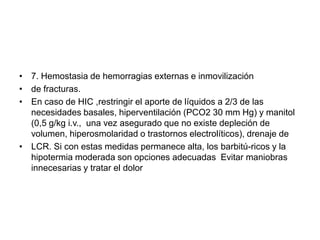 • 7. Hemostasia de hemorragias externas e inmovilización
• de fracturas.
• En caso de HIC ,restringir el aporte de líquidos a 2/3 de las
necesidades basales, hiperventilación (PCO2 30 mm Hg) y manitol
(0,5 g/kg i.v., una vez asegurado que no existe depleción de
volumen, hiperosmolaridad o trastornos electrolíticos), drenaje de
• LCR. Si con estas medidas permanece alta, los barbitú-ricos y la
hipotermia moderada son opciones adecuadas Evitar maniobras
innecesarias y tratar el dolor

 