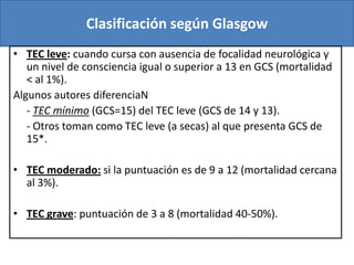 Clasificación según Glasgow
• TEC leve: cuando cursa con ausencia de focalidad neurológica y
un nivel de consciencia igual o superior a 13 en GCS (mortalidad
< al 1%).
Algunos autores diferenciaN
- TEC mínimo (GCS=15) del TEC leve (GCS de 14 y 13).
- Otros toman como TEC leve (a secas) al que presenta GCS de
15*.
• TEC moderado: si la puntuación es de 9 a 12 (mortalidad cercana
al 3%).
• TEC grave: puntuación de 3 a 8 (mortalidad 40-50%).

 