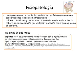 Fisiopatología
•

fuerzas externas de contacto y de inercia. Las f de contacto suelen
causar lesiones focales como fracturas de
cráneo, contusiones y hematomas . Cuando la inercia actúa sobre la
cabeza causa aceleración por traslación o rotación con o sin una fuerza
de contacto.
SE DIVIDE EN DOS FASES
primera fase: ocurre como resultado directo del evento traumático sobre el
Segunda fase: se genera como efecto asociado con la injuria primaria
parénquima cerebral ocasionando el daño según su intensidad responsable
condicionando progresion del daño cerebral lo ocasionan fac
de la disrupción de barrera hematoencefalica , de la alteración de los
hipoxia,hipercapnia,hipotension,hipovolemia auumento de
mecanismos de autorregulación cerebral y de contusiones hemorrágicas
pic,hipertermia,acidosis y coagulopatia ( estudios:cerebros infantiles tienen mayor
predisposicion a esta lesion por mayor actividad proteolitica, mayor frecuencia de apoptosis por encontrarse en
pleno desarrolllo)

 