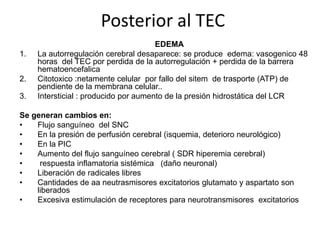 Posterior al TEC
1.

2.
3.

EDEMA
La autorregulación cerebral desaparece: se produce edema: vasogenico 48
horas del TEC por perdida de la autorregulación + perdida de la barrera
hematoencefalica
Citotoxico :netamente celular por fallo del sitem de trasporte (ATP) de
pendiente de la membrana celular..
Intersticial : producido por aumento de la presión hidrostática del LCR

Se generan cambios en:
•
Flujo sanguíneo del SNC
•
En la presión de perfusión cerebral (isquemia, deterioro neurológico)
•
En la PIC
•
Aumento del flujo sanguíneo cerebral ( SDR hiperemia cerebral)
•
respuesta inflamatoria sistémica (daño neuronal)
•
Liberación de radicales libres
•
Cantidades de aa neutrasmisores excitatorios glutamato y aspartato son
liberados
•
Excesiva estimulación de receptores para neurotransmisores excitatorios

 