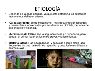 ETIOLOGÍA
• Depende de la edad del niño, ya que ésta determina los diferentes
mecanismos del traumatismo.
•

Caída accidental como mecanismo mas frecuentes en lactantes
y preescolares, adolecentes por accidentes en bicicleta, deportes de
alto impacto y violencia.

•

Accidentes de tráfico son la segunda causa en frecuencia, pero
ocupan el primer lugar en lesiones graves y fallecimientos.

• Maltrato infantil: las discapacidad y secuelas a largo plazo son
frecuentes ya que la lesión es repetitiva y cusa lesiones difusas y
acumulativas .

 