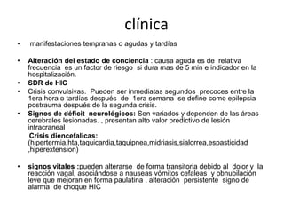 clínica
•

manifestaciones tempranas o agudas y tardías

•

Alteración del estado de conciencia : causa aguda es de relativa
frecuencia es un factor de riesgo si dura mas de 5 min e indicador en la
hospitalización.
SDR de HIC
Crisis convulsivas. Pueden ser inmediatas segundos precoces entre la
1era hora o tardías después de 1era semana se define como epilepsia
postrauma después de la segunda crisis.
Signos de déficit neurológicos: Son variados y dependen de las áreas
cerebrales lesionadas. , presentan alto valor predictivo de lesión
intracraneal
Crisis diencefalicas:
(hipertermia,hta,taquicardia,taquipnea,midriasis,sialorrea,espasticidad
,hiperextension)

•
•
•

•

signos vitales :pueden alterarse de forma transitoria debido al dolor y la
reacción vagal, asociándose a nauseas vómitos cefaleas y obnubilación
leve que mejoran en forma paulatina . alteración persistente signo de
alarma de choque HIC

 