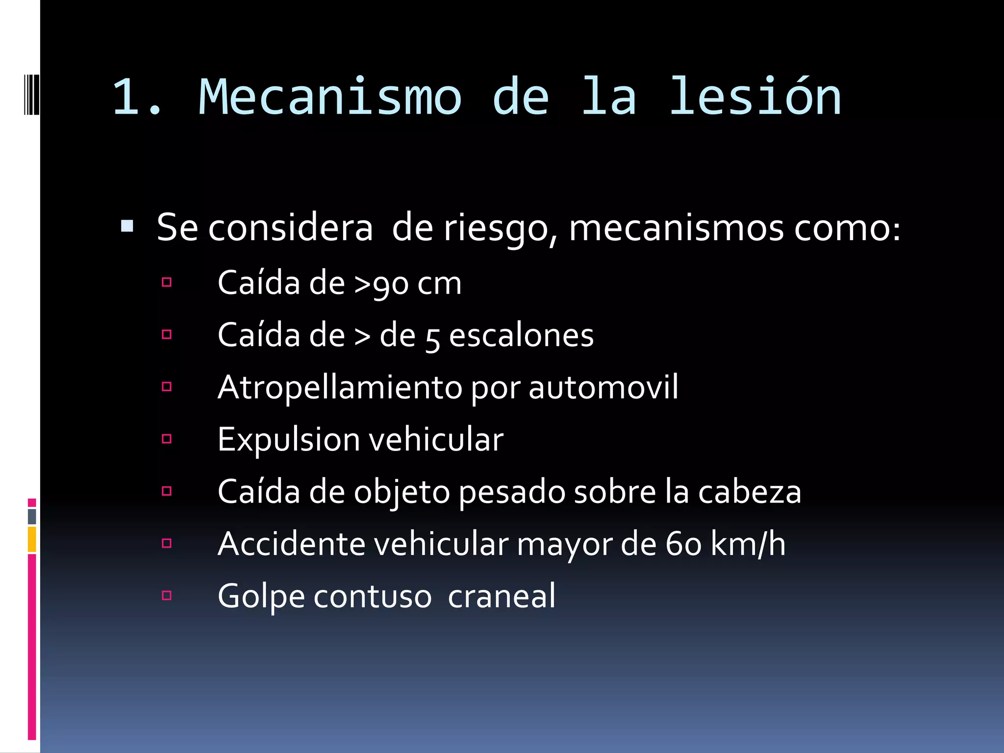 1. Mecanismo de la lesión

 Se considera de riesgo, mecanismos como:
     Caída de >90 cm
     Caída de > de 5 escalones
     Atropellamiento por automovil
     Expulsion vehicular
     Caída de objeto pesado sobre la cabeza
     Accidente vehicular mayor de 60 km/h
     Golpe contuso craneal
 