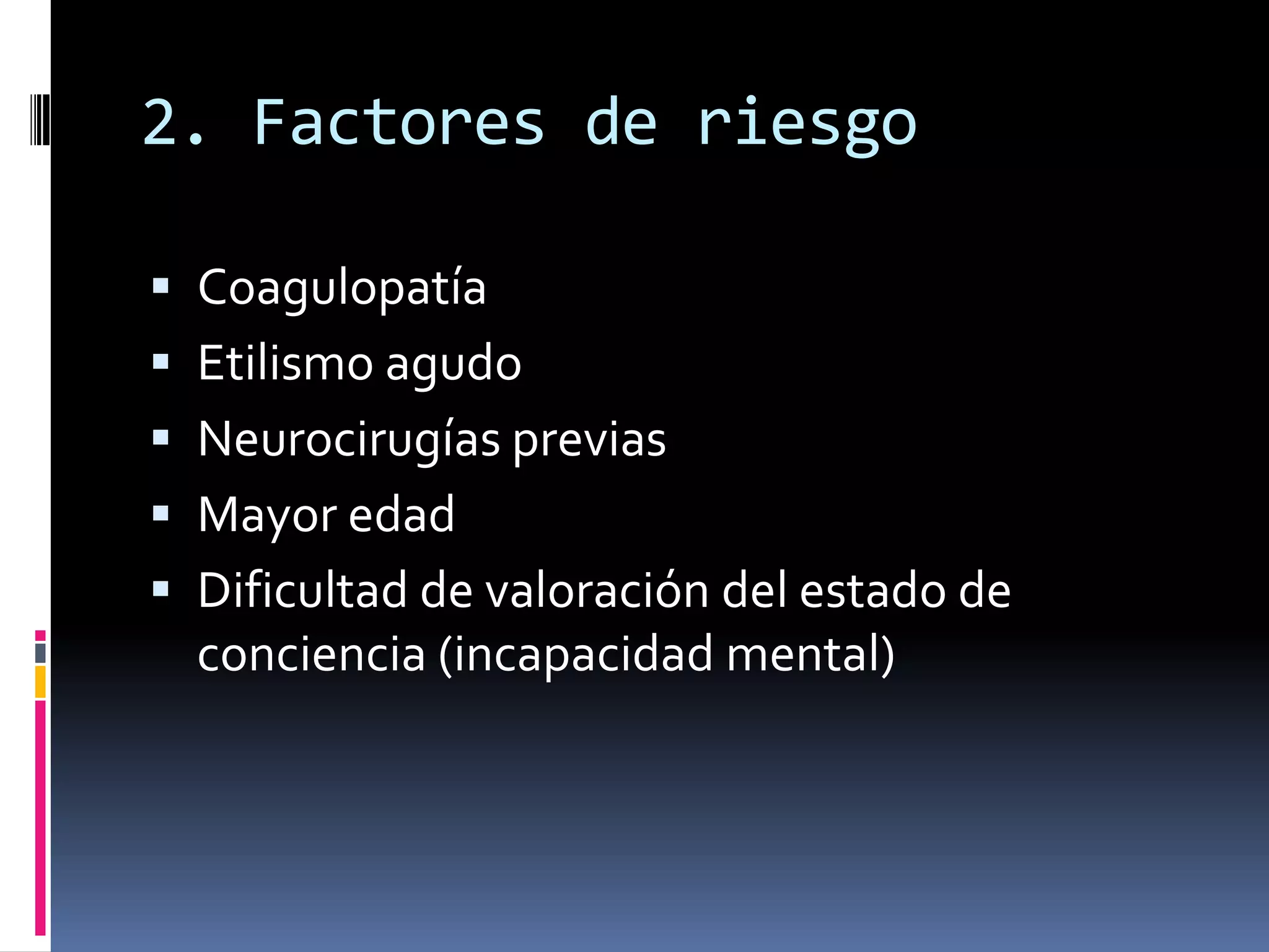 2. Factores de riesgo

 Coagulopatía
 Etilismo agudo
 Neurocirugías previas
 Mayor edad
 Dificultad de valoración del estado de
  conciencia (incapacidad mental)
 