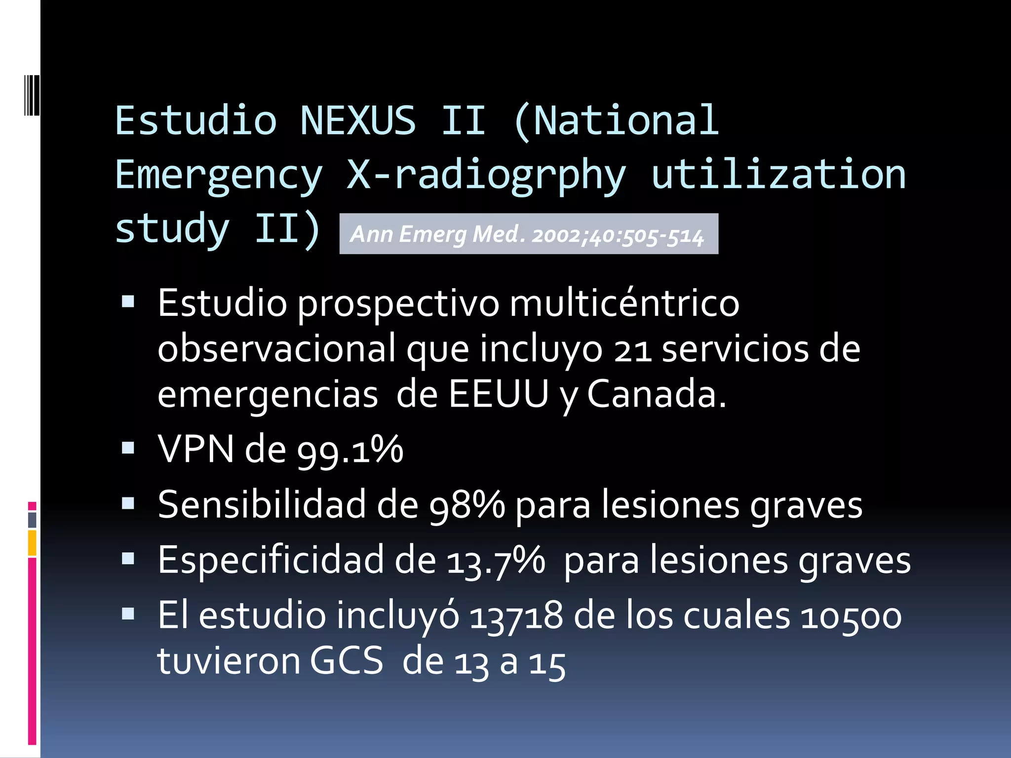 Estudio NEXUS II (National
Emergency X-radiogrphy utilization
study II) Ann Emerg Med. 2002;40:505-514
 Estudio prospectivo multicéntrico
    observacional que incluyo 21 servicios de
    emergencias de EEUU y Canada.
   VPN de 99.1%
   Sensibilidad de 98% para lesiones graves
   Especificidad de 13.7% para lesiones graves
   El estudio incluyó 13718 de los cuales 10500
    tuvieron GCS de 13 a 15
 