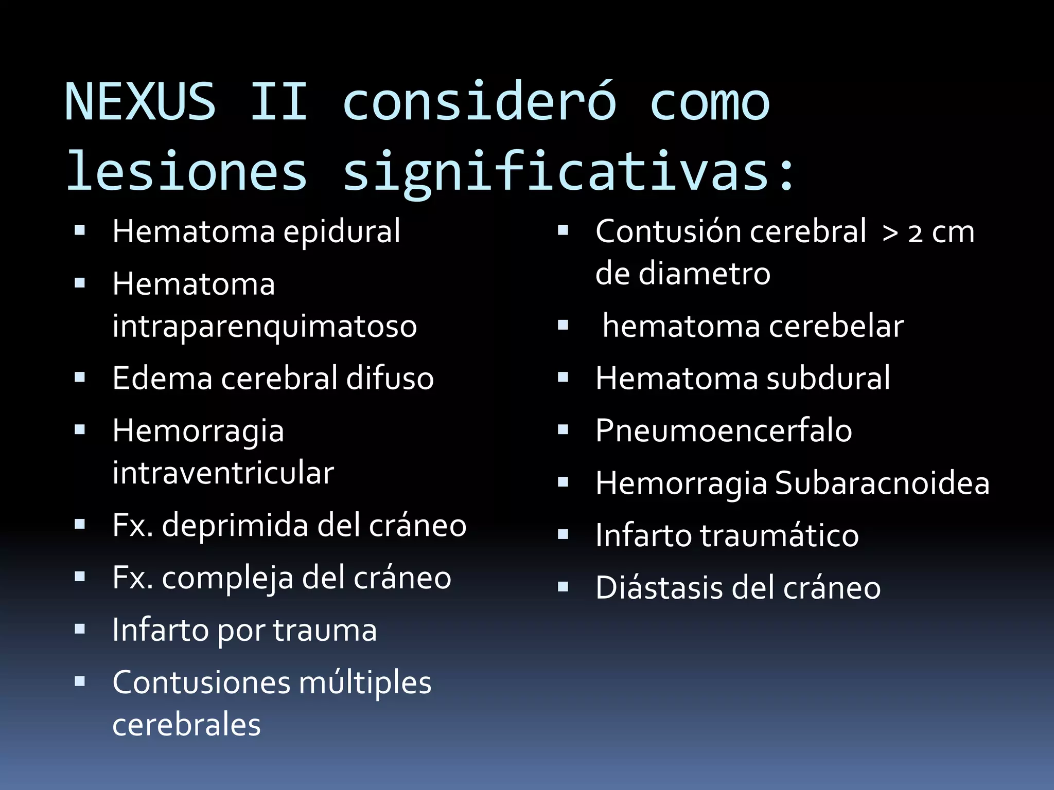 NEXUS II consideró como
lesiones significativas:
 Hematoma epidural             Contusión cerebral > 2 cm
 Hematoma                         de diametro
    intraparenquimatoso            hematoma cerebelar
   Edema cerebral difuso         Hematoma subdural
   Hemorragia                    Pneumoencerfalo
    intraventricular              Hemorragia Subaracnoidea
   Fx. deprimida del cráneo      Infarto traumático
   Fx. compleja del cráneo       Diástasis del cráneo
   Infarto por trauma
   Contusiones múltiples
    cerebrales
 