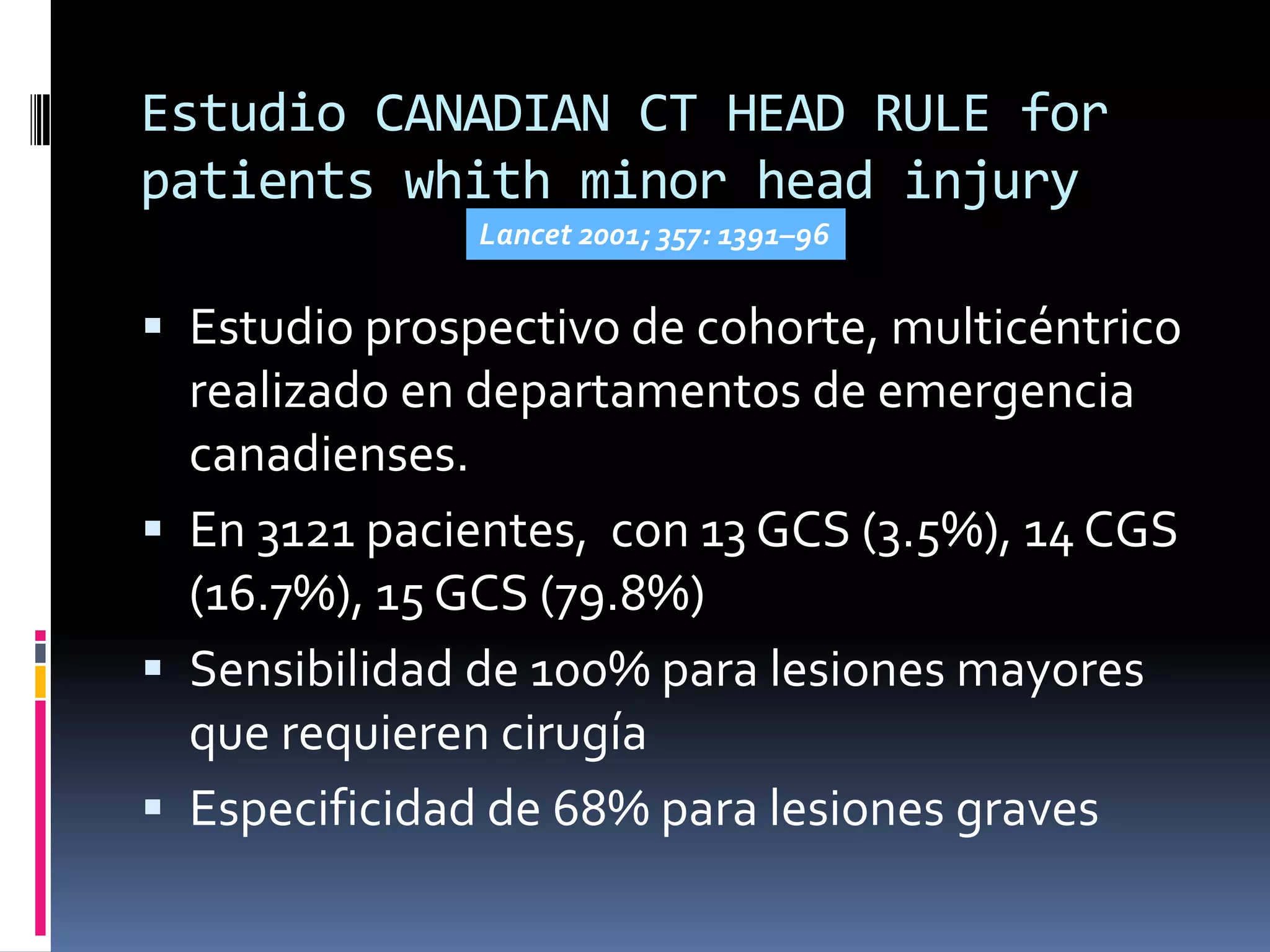 Estudio CANADIAN CT HEAD RULE for
patients whith minor head injury
               Lancet 2001; 357: 1391–96


 Estudio prospectivo de cohorte, multicéntrico
  realizado en departamentos de emergencia
  canadienses.
 En 3121 pacientes, con 13 GCS (3.5%), 14 CGS
  (16.7%), 15 GCS (79.8%)
 Sensibilidad de 100% para lesiones mayores
  que requieren cirugía
 Especificidad de 68% para lesiones graves
 