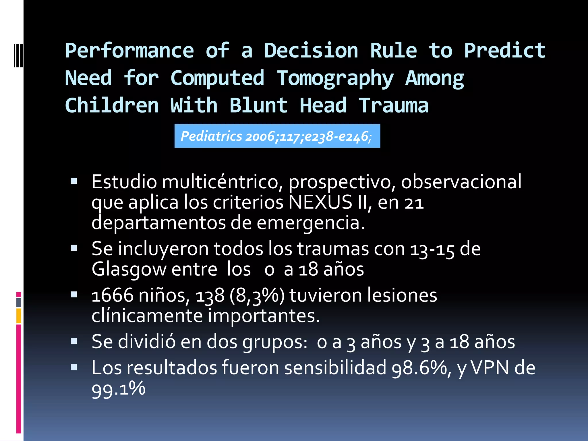 Performance of a Decision Rule to Predict
Need for Computed Tomography Among
Children With Blunt Head Trauma
              Pediatrics 2006;117;e238-e246;


 Estudio multicéntrico, prospectivo, observacional
    que aplica los criterios NEXUS II, en 21
    departamentos de emergencia.
   Se incluyeron todos los traumas con 13-15 de
    Glasgow entre los 0 a 18 años
   1666 niños, 138 (8,3%) tuvieron lesiones
    clínicamente importantes.
   Se dividió en dos grupos: 0 a 3 años y 3 a 18 años
   Los resultados fueron sensibilidad 98.6%, y VPN de
    99.1%
 