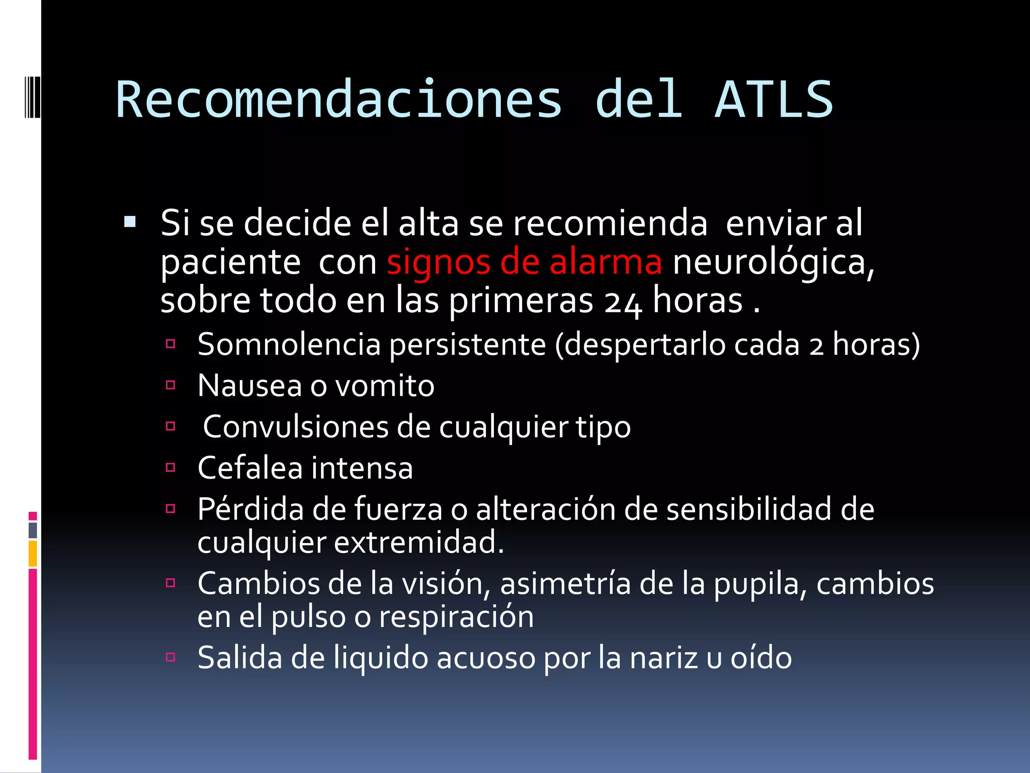 Recomendaciones del ATLS

 Si se decide el alta se recomienda enviar al
  paciente con signos de alarma neurológica,
  sobre todo en las primeras 24 horas .
   Somnolencia persistente (despertarlo cada 2 horas)
   Nausea o vomito
   Convulsiones de cualquier tipo
   Cefalea intensa
   Pérdida de fuerza o alteración de sensibilidad de
    cualquier extremidad.
   Cambios de la visión, asimetría de la pupila, cambios
    en el pulso o respiración
   Salida de liquido acuoso por la nariz u oído
 