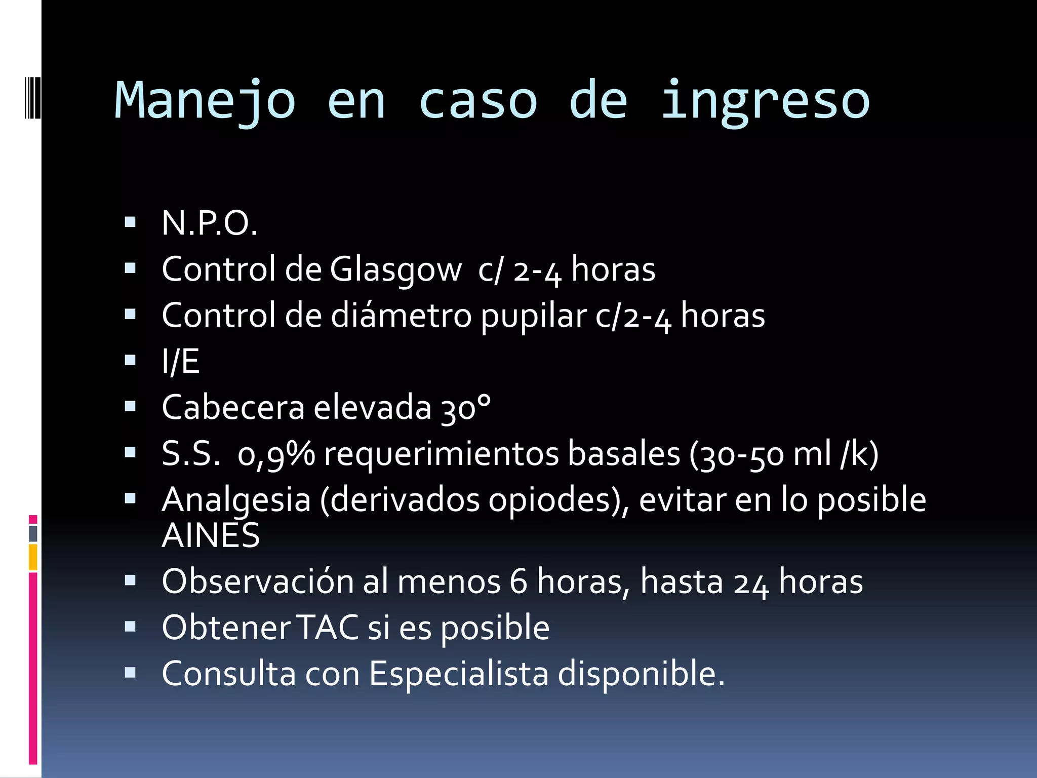 Manejo en caso de ingreso

 N.P.O.
 Control de Glasgow c/ 2-4 horas
 Control de diámetro pupilar c/2-4 horas
 I/E
 Cabecera elevada 30°
 S.S. 0,9% requerimientos basales (30-50 ml /k)
 Analgesia (derivados opiodes), evitar en lo posible
  AINES
 Observación al menos 6 horas, hasta 24 horas
 Obtener TAC si es posible
 Consulta con Especialista disponible.
 