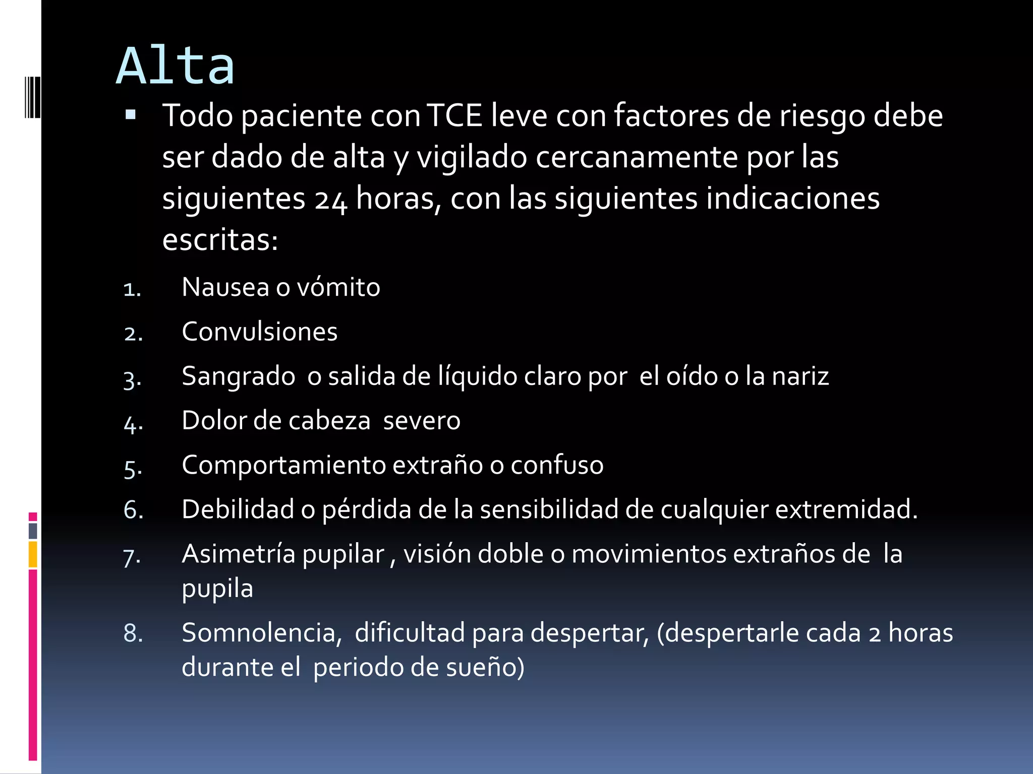 Alta
 Todo paciente con TCE leve con factores de riesgo debe
     ser dado de alta y vigilado cercanamente por las
     siguientes 24 horas, con las siguientes indicaciones
     escritas:
1.    Nausea o vómito
2.    Convulsiones
3.    Sangrado o salida de líquido claro por el oído o la nariz
4.    Dolor de cabeza severo
5.    Comportamiento extraño o confuso
6.    Debilidad o pérdida de la sensibilidad de cualquier extremidad.
7.    Asimetría pupilar , visión doble o movimientos extraños de la
      pupila
8.    Somnolencia, dificultad para despertar, (despertarle cada 2 horas
      durante el periodo de sueño)
 