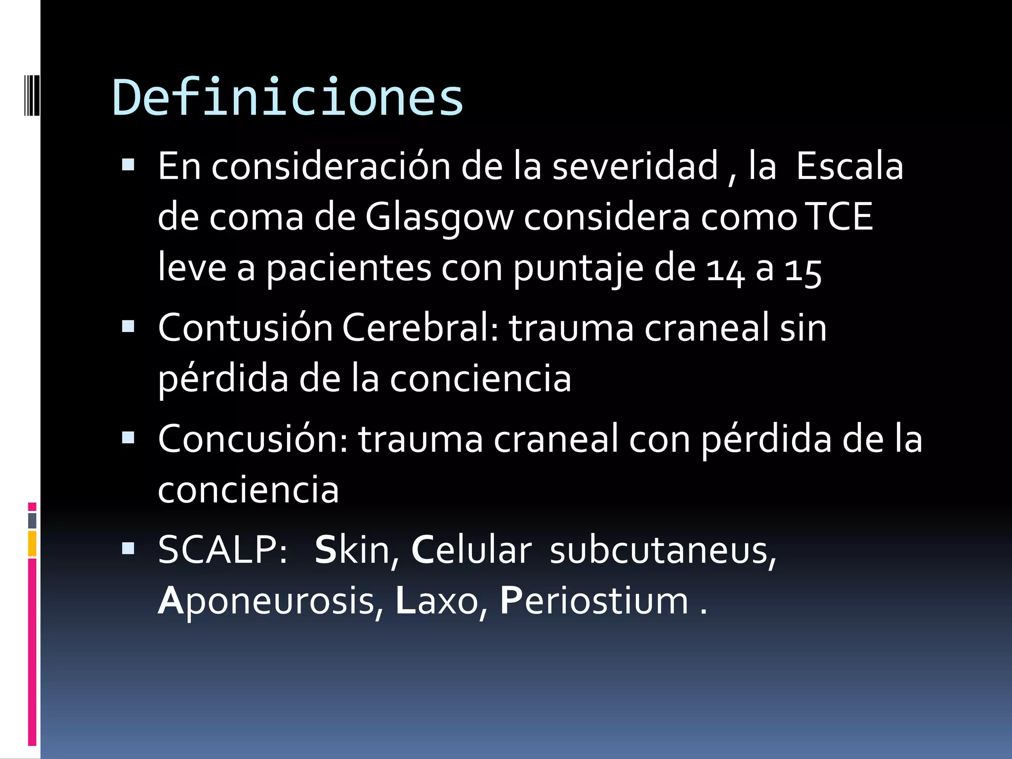 Definiciones
 En consideración de la severidad , la Escala
  de coma de Glasgow considera como TCE
  leve a pacientes con puntaje de 14 a 15
 Contusión Cerebral: trauma craneal sin
  pérdida de la conciencia
 Concusión: trauma craneal con pérdida de la
  conciencia
 SCALP: Skin, Celular subcutaneus,
  Aponeurosis, Laxo, Periostium .
 
