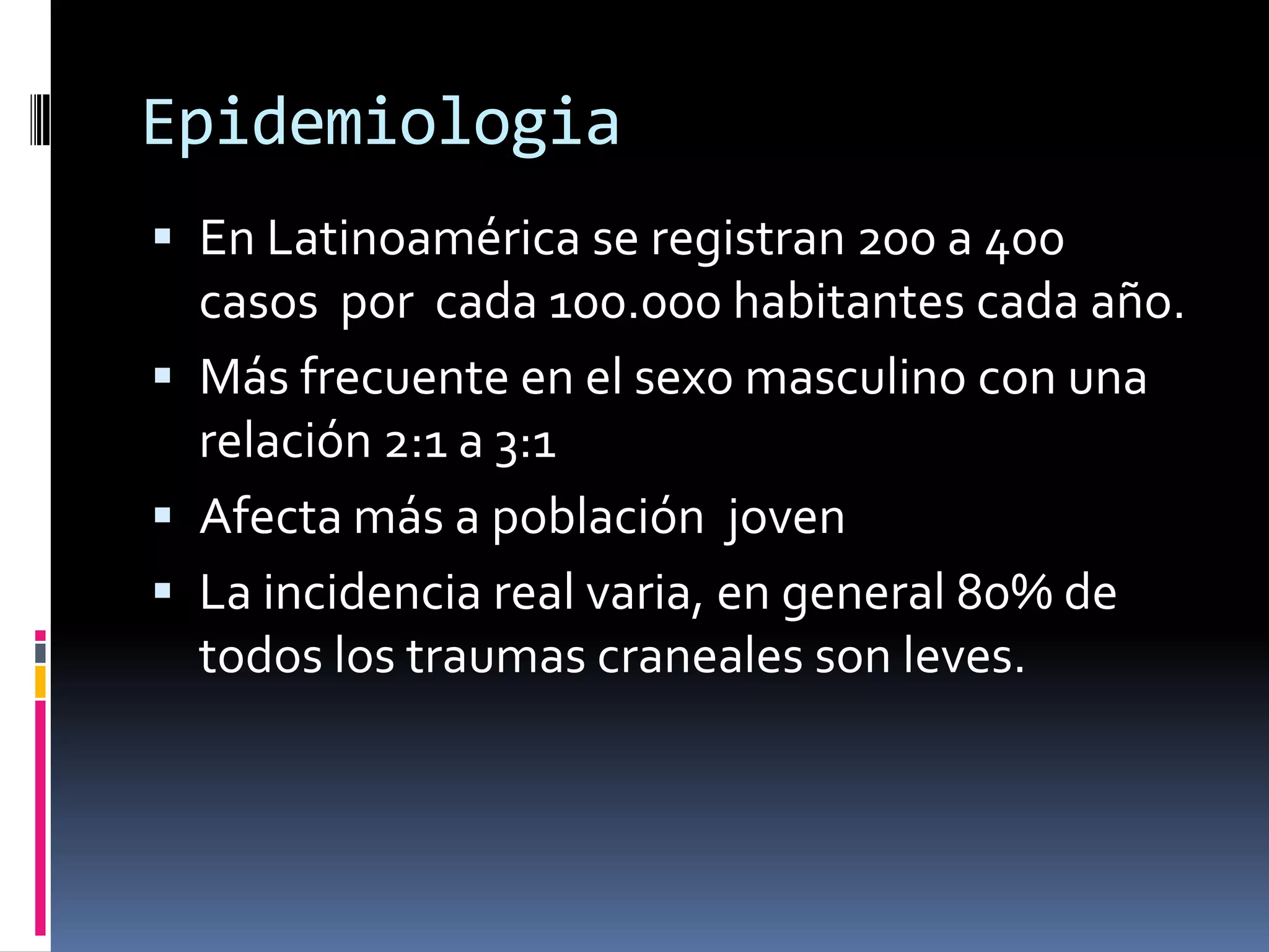 Epidemiologia
 En Latinoamérica se registran 200 a 400
  casos por cada 100.000 habitantes cada año.
 Más frecuente en el sexo masculino con una
  relación 2:1 a 3:1
 Afecta más a población joven
 La incidencia real varia, en general 80% de
  todos los traumas craneales son leves.
 