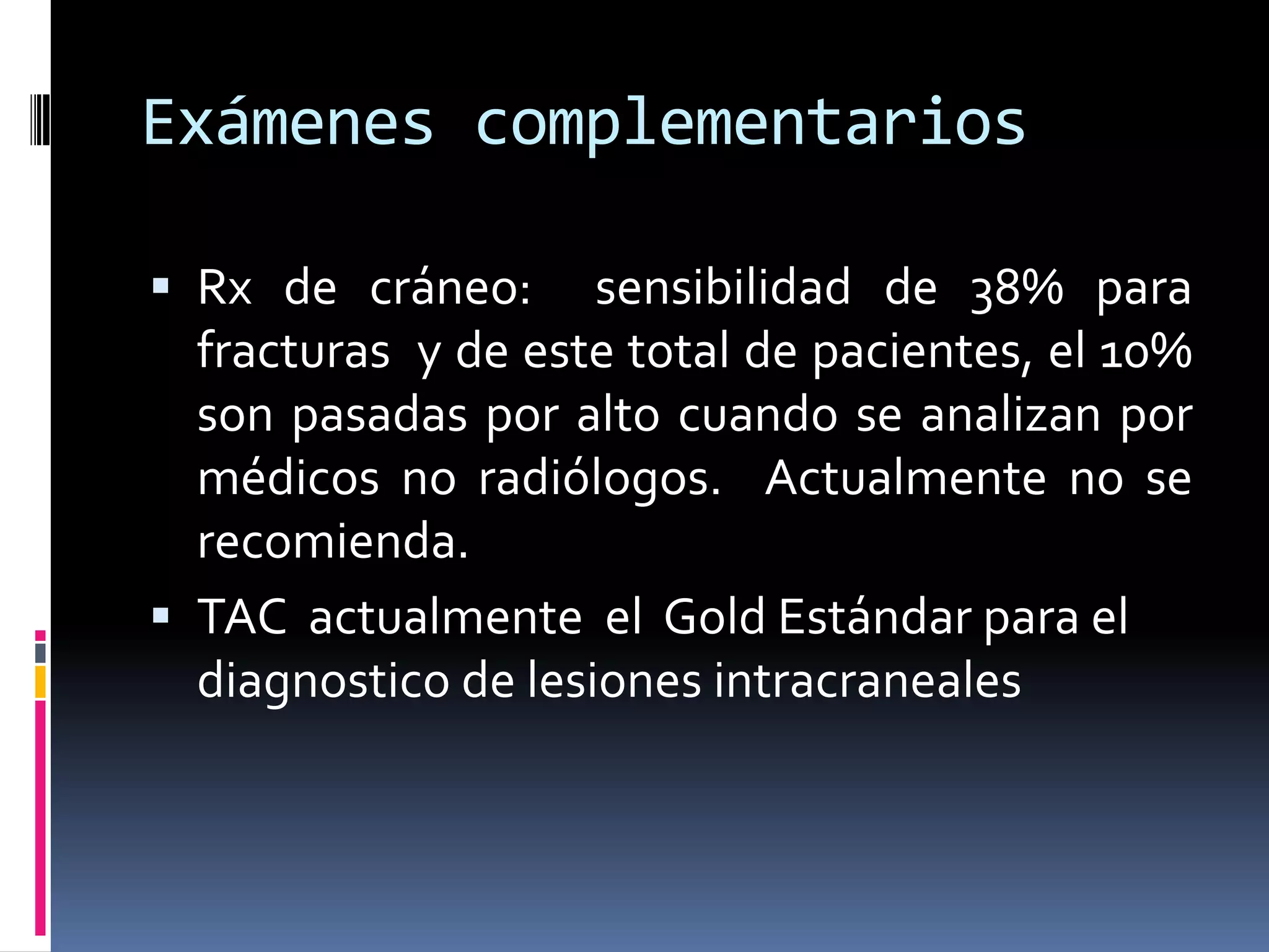 Exámenes complementarios

 Rx de cráneo:      sensibilidad de 38% para
  fracturas y de este total de pacientes, el 10%
  son pasadas por alto cuando se analizan por
  médicos no radiólogos. Actualmente no se
  recomienda.
 TAC actualmente el Gold Estándar para el
  diagnostico de lesiones intracraneales
 
