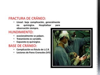 FRACTURA DE CRÁNEO:
  • Lineal: baja complicación, generalmente
    no     quirúrgica.   Hospitalizar  para
    observación siempre.
HUNDIMIENTO:
  • ocasionalmente se palpan.
  • Tratamiento es variable.
  • Expuesto es quirúrgico.
BASE DE CRÁNEO:
  • Complicación es fístula de L.C.R.
  • Lesiones de Pares Craneales (VII)
 