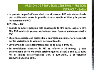 PRESION DE PERFUSION CEREBRAL Y PRESION
                                          INTRACRANEANA
 La presión de perfusión cerebral conocida como PPC esta determinada
  por la diferencia entre la presión arterial media o PAM y la presión
  intracraneana o PIC:
PPC: PAM – PIC
 Cuando la autorregulación esta conservada la PPC puede oscilar entre
  50 y 150 mmHg sin generar variaciones en el flujo sanguíneo cerebral o
  FSC.
 El cráneo es rígido , no distensible y la presión en su interior esta regida
  por las variaciones de volumen de su contenido.
 El volumen de la cavidad intracraneal es de 1200 a 1400 ml.
 En condiciones normales la PIC es inferior a 10 mmHg y esta
  determinado por el volumen cerebral que es el 85% o sea 1020-1190
  ml, el liquido cefalorraquídeo 10% o 120-140ml, y el volumen
  sanguíneo 5% o 60-70ml.
 