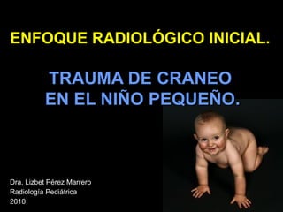 ENFOQUE RADIOLÓGICO INICIAL.   TRAUMA DE CRANEO  EN EL NIÑO PEQUEÑO . Dra. Lizbet Pérez Marrero Radiología Pediátrica 2010 