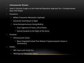 • Inframesocolic Division
• Used in Vascular Surgery as the Preferred Operative Approach for a Transperitoneal
Open AAA Repair
• Procedure:
• Reflect Transverse Mesocolon Cephalad
• Eviscerate Small Bowel to Right
• Incise Retroperitoneum Along Midline
• From Ligament of Treitz, Left of Aorta
• Extend Caudally to the Right of the Aorta
• Visualize:
• Inframesocolic Aorta
• More Targeted/Limited Than Mattox if Supramesocolic Access is
Unnecessary
• Pitfalls:
• IMV Injury with Initial Cut
• IMA/Sigmoid Mesentery Injury
 