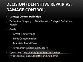 DECISION (DEFINITIVE REPAIR VS.
DAMAGE CONTROL)
• Damage Control Definition
• Definition: Surgery to Stabilize with Delayed Definitive
Repair
• Goals:
• Arrest Hemorrhage
• Limit Contamination
• Maintain Blood Flow
• Temporary Abdominal Closure
• Operative Time Limited to Minimize Further
Hypothermia, Coagulopathy and Acidemia
 