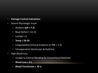 • Damage Control Indications
• Severe Physiologic Insult
• Acidosis (pH < 7.2)
• Base Deficit > 14-15
• Lactate > 5
• Temp < 34-35
• Coagulopathy (Clinical Evidence or INR > 1.5)
• Intraoperative Ventricular Arrhythmia
• High Blood Loss
• Unable to Control Bleeding by Conventional Methods
• Blood Loss > 4 L
• Blood Transfusion > 10 U
 