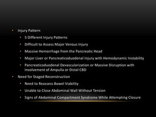 • Injury Pattern
• 5 Different Injury Patterns
• Difficult to Assess Major Venous Injury
• Massive Hemorrhage from the Pancreatic Head
• Major Liver or Pancreaticoduodenal Injury with Hemodynamic Instability
• Pancreaticoduodenal Devascularization or Massive Disruption with
Involvement of Ampulla or Distal CBD
• Need for Staged Reconstruction
• Need to Reassess Bowel Viability
• Unable to Close Abdominal Wall Without Tension
• Signs of Abdominal Compartment Syndrome While Attempting Closure
 