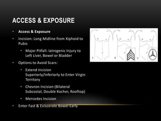 • Access & Exposure
• Incision: Long Midline from Xiphoid to
Pubis
• Major Pitfall: Iatrogenic Injury to
Left Liver, Bowel or Bladder
• Options to Avoid Scars:
• Extend Incision
Superiorly/Inferiorly to Enter Virgin
Territory
• Chevron Incision (Bilateral
Subcostal, Double Kocher, Rooftop)
• Mercedes Incision
• Enter Fast & Eviscerate Bowel Early
ACCESS & EXPOSURE
 