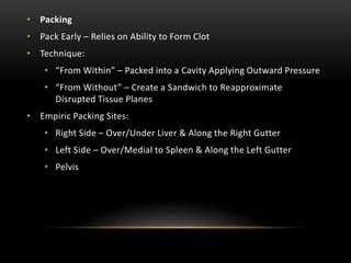 • Packing
• Pack Early – Relies on Ability to Form Clot
• Technique:
• “From Within” – Packed into a Cavity Applying Outward Pressure
• “From Without” – Create a Sandwich to Reapproximate
Disrupted Tissue Planes
• Empiric Packing Sites:
• Right Side – Over/Under Liver & Along the Right Gutter
• Left Side – Over/Medial to Spleen & Along the Left Gutter
• Pelvis
 