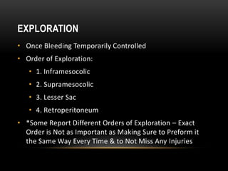 EXPLORATION
• Once Bleeding Temporarily Controlled
• Order of Exploration:
• 1. Inframesocolic
• 2. Supramesocolic
• 3. Lesser Sac
• 4. Retroperitoneum
• *Some Report Different Orders of Exploration – Exact
Order is Not as Important as Making Sure to Preform it
the Same Way Every Time & to Not Miss Any Injuries
 