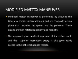 MODIFIED MATTOX MANEUVER
• Modified mattox maneuver is performed by allowing the
kidney to remain in Gerota’s fascia and selecting a dissection
plane that includes the spleen and the pancreas. These
organs are then rotated superiorly and medially.
• This approach give excellent exposure of the celiac trunk,
and the superior mesenteric artery. It also gives ready
access to the left renal pedicle vessels.
 