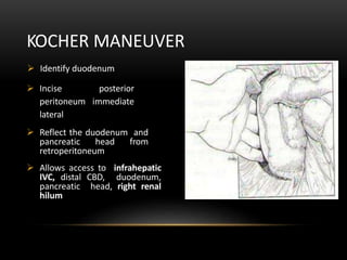  Identify duodenum
 Incise posterior
peritoneum immediate
lateral
 Reflect the duodenum and
pancreatic head from
retroperitoneum
 Allows access to infrahepatic
IVC, distal CBD, duodenum,
pancreatic head, right renal
hilum
KOCHER MANEUVER
 