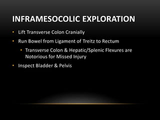 INFRAMESOCOLIC EXPLORATION
• Lift Transverse Colon Cranially
• Run Bowel from Ligament of Treitz to Rectum
• Transverse Colon & Hepatic/Splenic Flexures are
Notorious for Missed Injury
• Inspect Bladder & Pelvis
 
