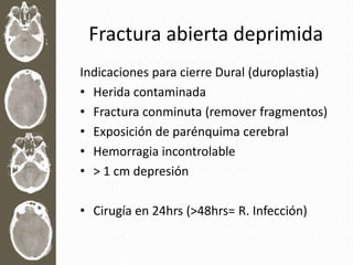 Fractura abierta deprimida
Indicaciones para cierre Dural (duroplastia)
• Herida contaminada
• Fractura conminuta (remover fragmentos)
• Exposición de parénquima cerebral
• Hemorragia incontrolable
• > 1 cm depresión
• Cirugía en 24hrs (>48hrs= R. Infección)
 