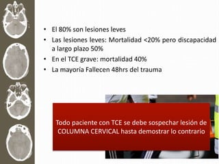 • El 80% son lesiones leves
• Las lesiones leves: Mortalidad <20% pero discapacidad
a largo plazo 50%
• En el TCE grave: mortalidad 40%
• La mayoría Fallecen 48hrs del trauma
Todo paciente con TCE se debe sospechar lesión de
COLUMNA CERVICAL hasta demostrar lo contrario
 