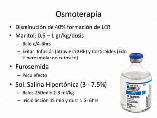 Osmoterapia
• Disminución de 40% formación de LCR
• Manitol: 0.5 – 1 gr/kg/dosis
– Bolo c/4-6hrs
– Evitar: Infusión (atraviesa BHE) y Corticoides (Edo
Hiperosmolar no cetosico)
• Furosemida
– Poco efecto
• Sol. Salina Hipertónica (3 - 7.5%)
– Bolos 250ml o 2-3 ml/kg
– Inicio acción 15 min y dura 1.5- 6hrs
 