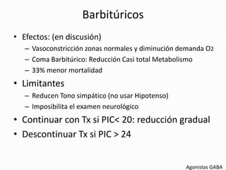 Barbitúricos
• Efectos: (en discusión)
– Vasoconstricción zonas normales y diminución demanda O2
– Coma Barbitúrico: Reducción Casi total Metabolismo
– 33% menor mortalidad
• Limitantes
– Reducen Tono simpático (no usar Hipotenso)
– Imposibilita el examen neurológico
• Continuar con Tx si PIC< 20: reducción gradual
• Descontinuar Tx si PIC > 24
Agonistas GABA
 