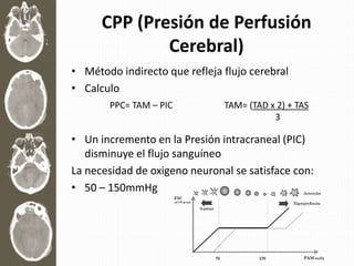 CPP (Presión de Perfusión
Cerebral)
• Método indirecto que refleja flujo cerebral
• Calculo
• Un incremento en la Presión intracraneal (PIC)
disminuye el flujo sanguíneo
La necesidad de oxigeno neuronal se satisface con:
• 50 – 150mmHg
PPC= TAM – PIC TAM= (TAD x 2) + TAS
3
 