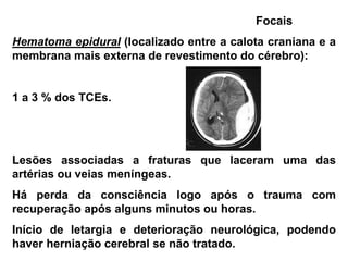 Focais
Hematoma epidural (localizado entre a calota craniana e a
membrana mais externa de revestimento do cérebro):


1 a 3 % dos TCEs.




Lesões associadas a fraturas que laceram uma das
artérias ou veias meníngeas.
Há perda da consciência logo após o trauma com
recuperação após alguns minutos ou horas.
Início de letargia e deterioração neurológica, podendo
haver herniação cerebral se não tratado.
 