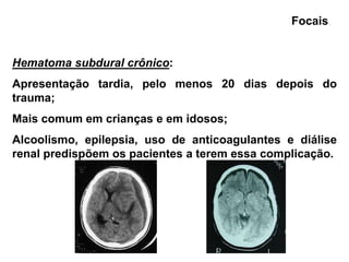 Focais


Hematoma subdural crônico:
Apresentação tardia, pelo menos 20 dias depois do
trauma;
Mais comum em crianças e em idosos;
Alcoolismo, epilepsia, uso de anticoagulantes e diálise
renal predispõem os pacientes a terem essa complicação.
 