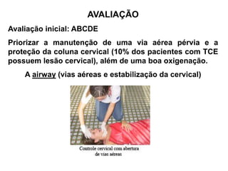 AVALIAÇÃO
Avaliação inicial: ABCDE
Priorizar a manutenção de uma via aérea pérvia e a
proteção da coluna cervical (10% dos pacientes com TCE
possuem lesão cervical), além de uma boa oxigenação.
    A airway (vias aéreas e estabilização da cervical)
 