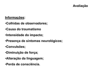 Avaliação


Informações:
•Colhidas de observadores;
•Causa do traumatismo
•Intensidade do impacto;
•Presença de sintomas neurológicos;
•Convulsões;
•Diminuição de força;
•Alteração da linguagem;
•Perda de consciência.
 