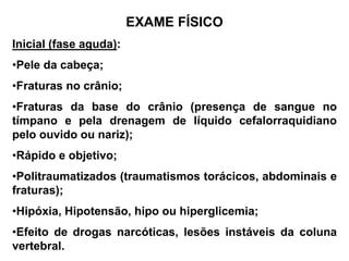 EXAME FÍSICO
Inicial (fase aguda):
•Pele da cabeça;
•Fraturas no crânio;
•Fraturas da base do crânio (presença de sangue no
tímpano e pela drenagem de líquido cefalorraquidiano
pelo ouvido ou nariz);
•Rápido e objetivo;
•Politraumatizados (traumatismos torácicos, abdominais e
fraturas);
•Hipóxia, Hipotensão, hipo ou hiperglicemia;
•Efeito de drogas narcóticas, lesões instáveis da coluna
vertebral.
 