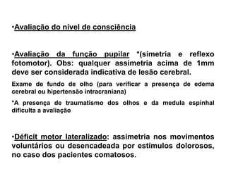 •Avaliação do nível de consciência


•Avaliação da função pupilar *(simetria e reflexo
fotomotor). Obs: qualquer assimetria acima de 1mm
deve ser considerada indicativa de lesão cerebral.
Exame de fundo de olho (para verificar a presença de edema
cerebral ou hipertensão intracraniana)
*A presença de traumatismo dos olhos e da medula espinhal
dificulta a avaliação



•Déficit motor lateralizado: assimetria nos movimentos
voluntários ou desencadeada por estímulos dolorosos,
no caso dos pacientes comatosos.
 
