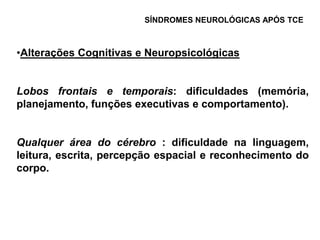 SÍNDROMES NEUROLÓGICAS APÓS TCE



•Alterações Cognitivas e Neuropsicológicas


Lobos frontais e temporais: dificuldades (memória,
planejamento, funções executivas e comportamento).


Qualquer área do cérebro : dificuldade na linguagem,
leitura, escrita, percepção espacial e reconhecimento do
corpo.
 