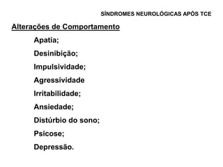 SÍNDROMES NEUROLÓGICAS APÓS TCE

Alterações de Comportamento
     Apatia;
     Desinibição;
     Impulsividade;
     Agressividade
     Irritabilidade;
     Ansiedade;
     Distúrbio do sono;
     Psicose;
     Depressão.
 